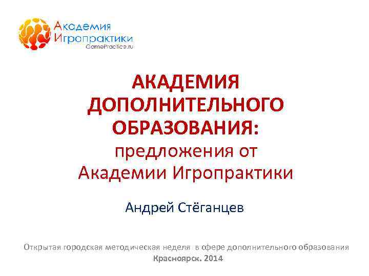 АКАДЕМИЯ ДОПОЛНИТЕЛЬНОГО ОБРАЗОВАНИЯ: предложения от Академии Игропрактики Андрей Стёганцев Открытая городская методическая неделя в