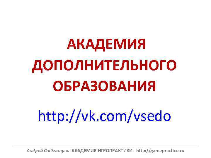 АКАДЕМИЯ ДОПОЛНИТЕЛЬНОГО ОБРАЗОВАНИЯ http: //vk. com/vsedo ______________________________________________________________ Андрей Стёганцев. АКАДЕМИЯ ИГРОПРАКТИКИ. http: //gamepractice. ru