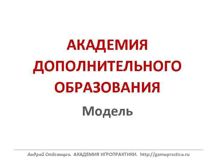 АКАДЕМИЯ ДОПОЛНИТЕЛЬНОГО ОБРАЗОВАНИЯ Модель ______________________________________________________________ Андрей Стёганцев. АКАДЕМИЯ ИГРОПРАКТИКИ. http: //gamepractice. ru 