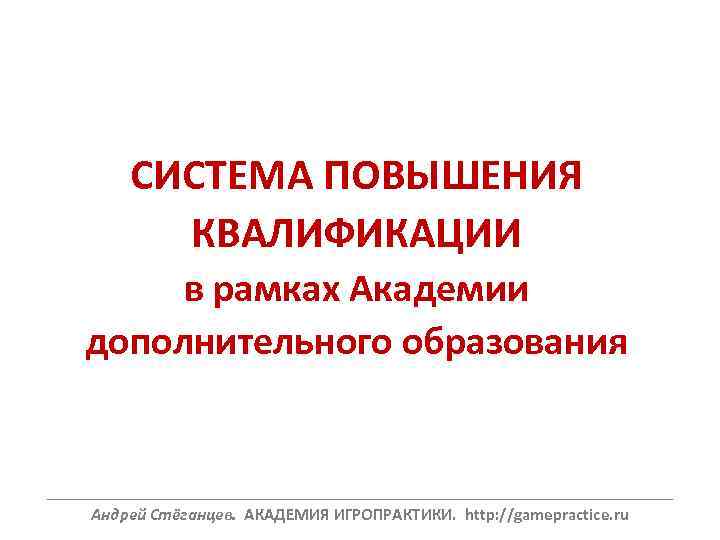 СИСТЕМА ПОВЫШЕНИЯ КВАЛИФИКАЦИИ в рамках Академии дополнительного образования ______________________________________________________________ Андрей Стёганцев. АКАДЕМИЯ ИГРОПРАКТИКИ. http: