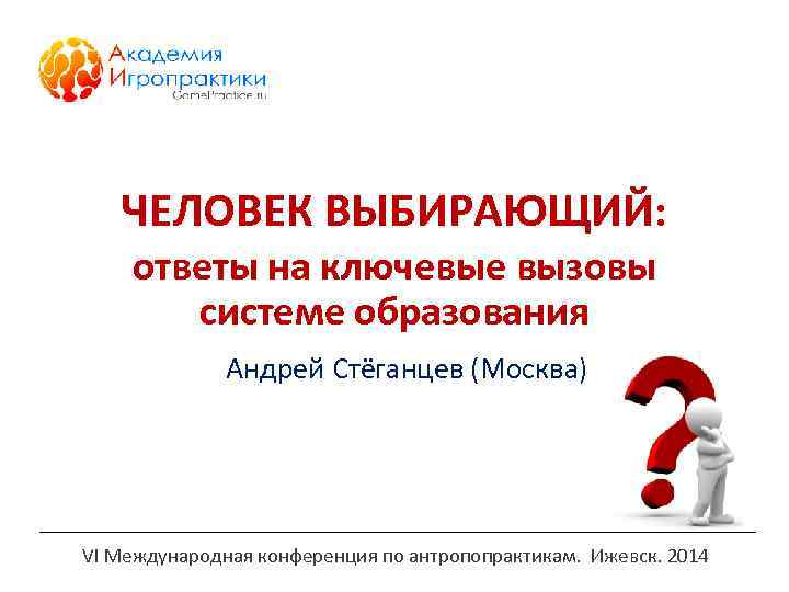 ЧЕЛОВЕК ВЫБИРАЮЩИЙ: ответы на ключевые вызовы системе образования Андрей Стёганцев (Москва) VI Международная конференция