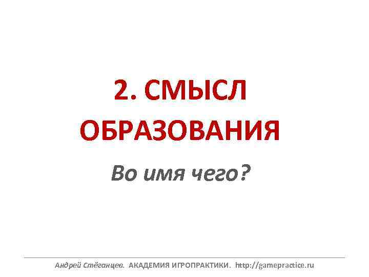 2. СМЫСЛ ОБРАЗОВАНИЯ Во имя чего? ______________________________________________________________ Андрей Стёганцев. АКАДЕМИЯ ИГРОПРАКТИКИ. http: //gamepractice. ru