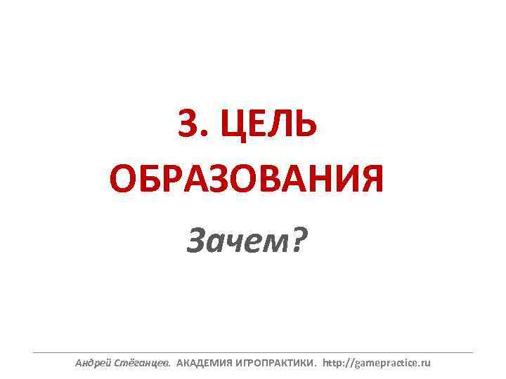 3. ЦЕЛЬ ОБРАЗОВАНИЯ Зачем? ______________________________________________________________ Андрей Стёганцев. АКАДЕМИЯ ИГРОПРАКТИКИ. http: //gamepractice. ru 