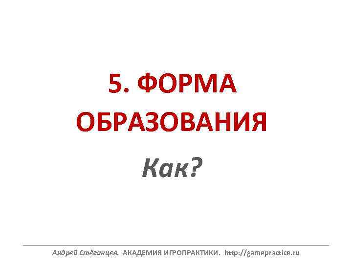 5. ФОРМА ОБРАЗОВАНИЯ Как? ______________________________________________________________ Андрей Стёганцев. АКАДЕМИЯ ИГРОПРАКТИКИ. http: //gamepractice. ru 