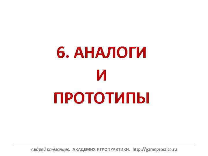 6. АНАЛОГИ И ПРОТОТИПЫ ______________________________________________________________ Андрей Стёганцев. АКАДЕМИЯ ИГРОПРАКТИКИ. http: //gamepractice. ru 