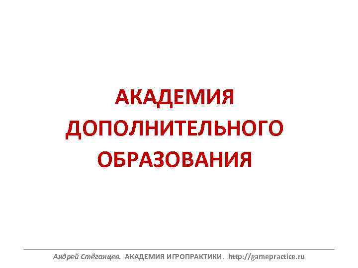 АКАДЕМИЯ ДОПОЛНИТЕЛЬНОГО ОБРАЗОВАНИЯ ______________________________________________________________ Андрей Стёганцев. АКАДЕМИЯ ИГРОПРАКТИКИ. http: //gamepractice. ru 
