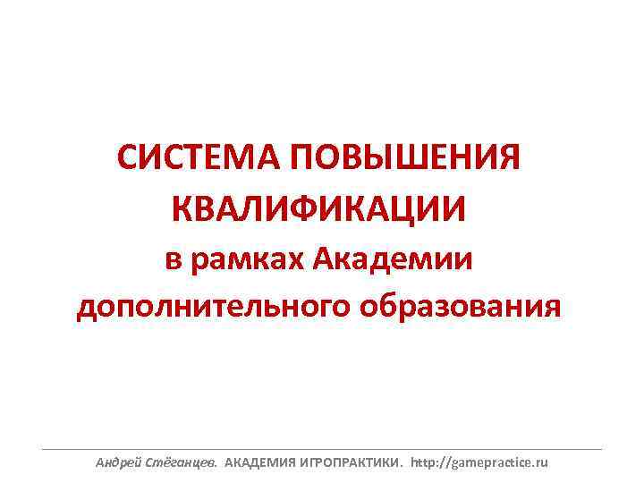 СИСТЕМА ПОВЫШЕНИЯ КВАЛИФИКАЦИИ в рамках Академии дополнительного образования ______________________________________________________________ Андрей Стёганцев. АКАДЕМИЯ ИГРОПРАКТИКИ. http: