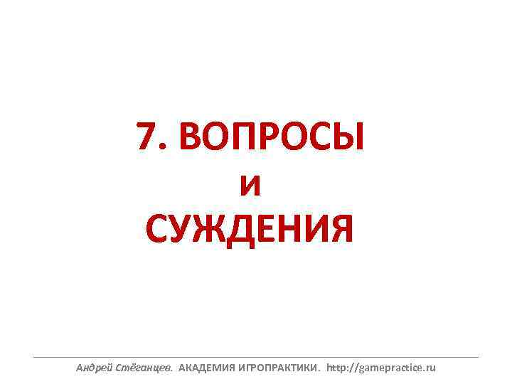 7. ВОПРОСЫ и СУЖДЕНИЯ ______________________________________________________________ Андрей Стёганцев. АКАДЕМИЯ ИГРОПРАКТИКИ. http: //gamepractice. ru 