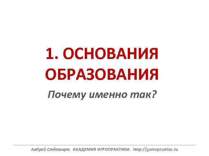 1. ОСНОВАНИЯ ОБРАЗОВАНИЯ Почему именно так? ______________________________________________________________ Андрей Стёганцев. АКАДЕМИЯ ИГРОПРАКТИКИ. http: //gamepractice. ru