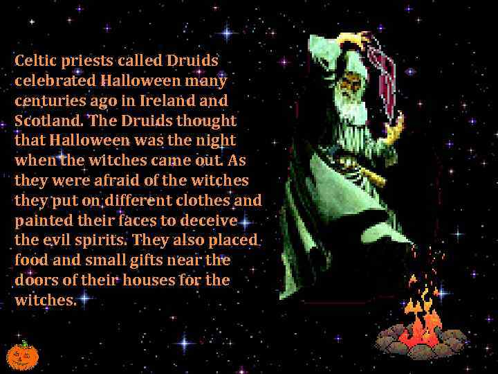 Celtic priests called Druids celebrated Halloween many centuries ago in Ireland Scotland. The Druids