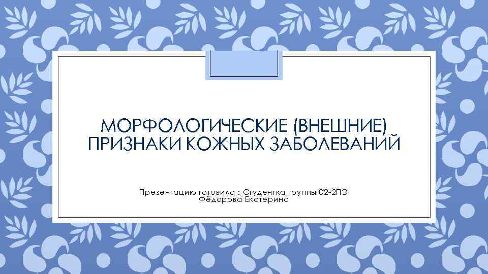 МОРФОЛОГИЧЕСКИЕ (ВНЕШНИЕ) ПРИЗНАКИ КОЖНЫХ ЗАБОЛЕВАНИЙ Презентацию готовила : Студентка группы 02 -2 ПЭ Фёдорова