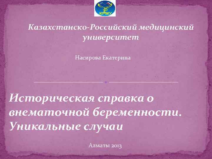 Казахстанско-Российский медицинский университет Насирова Екатерина Историческая справка о внематочной беременности. Уникальные случаи Алматы 2013