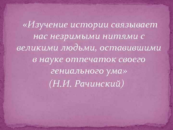  «Изучение истории связывает нас незримыми нитями с великими людьми, оставившими в науке отпечаток