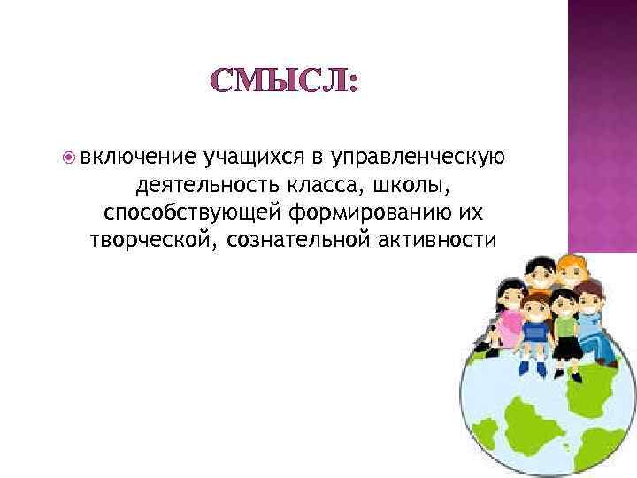 СМЫСЛ: включение учащихся в управленческую деятельность класса, школы, способствующей формированию их творческой, сознательной активности