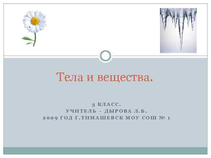 Тела и вещества. 5 КЛАСС. УЧИТЕЛЬ – ДЫРОВА Л. Б. 2009 ГОД Г. ТИМАШЕВСК