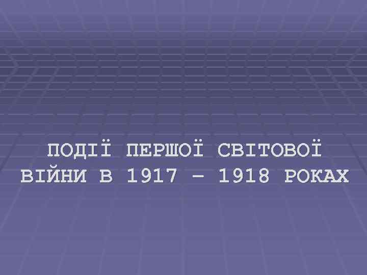 ПОДІЇ ПЕРШОЇ СВІТОВОЇ ВІЙНИ В 1917 – 1918 РОКАХ 
