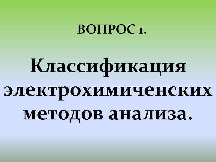 ВОПРОС 1. Классификация электрохимиченских методов анализа. 