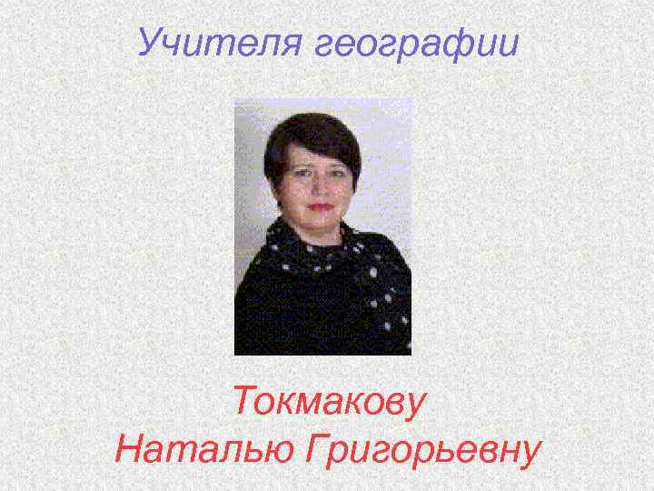 Учителя географии Токмакову Наталью Григорьевну 