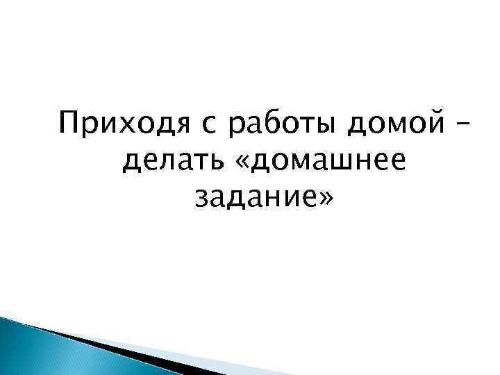 Приходя с работы домой – делать «домашнее задание» 