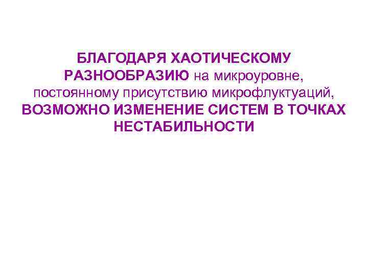 БЛАГОДАРЯ ХАОТИЧЕСКОМУ РАЗНООБРАЗИЮ на микроуровне, постоянному присутствию микрофлуктуаций, ВОЗМОЖНО ИЗМЕНЕНИЕ СИСТЕМ В ТОЧКАХ НЕСТАБИЛЬНОСТИ