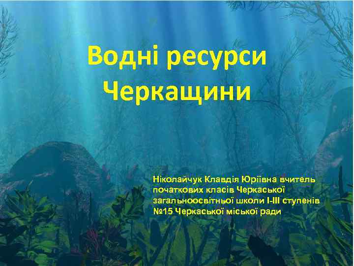 Водні ресурси Черкащини Ніколайчук Клавдія Юріївна вчитель початкових класів Черкаської загальноосвітньої школи І-ІІІ ступенів