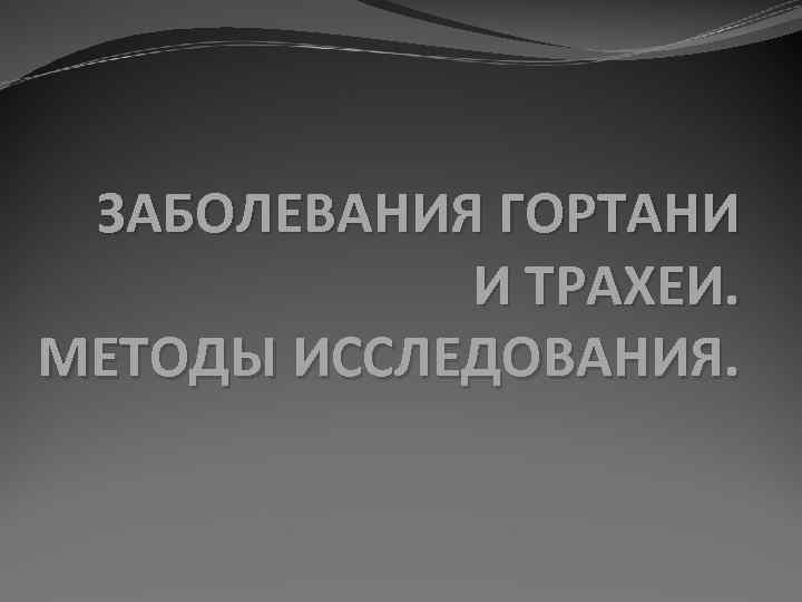 ЗАБОЛЕВАНИЯ ГОРТАНИ И ТРАХЕИ. МЕТОДЫ ИССЛЕДОВАНИЯ. 