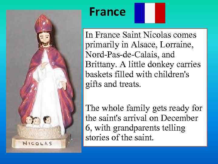 France In France Saint Nicolas comes primarily in Alsace, Lorraine, Nord-Pas-de-Calais, and Brittany. A