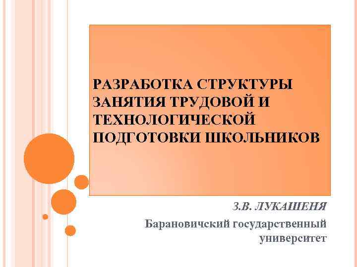 РАЗРАБОТКА СТРУКТУРЫ ЗАНЯТИЯ ТРУДОВОЙ И ТЕХНОЛОГИЧЕСКОЙ ПОДГОТОВКИ ШКОЛЬНИКОВ З. В. ЛУКАШЕНЯ Барановичский государственный университет