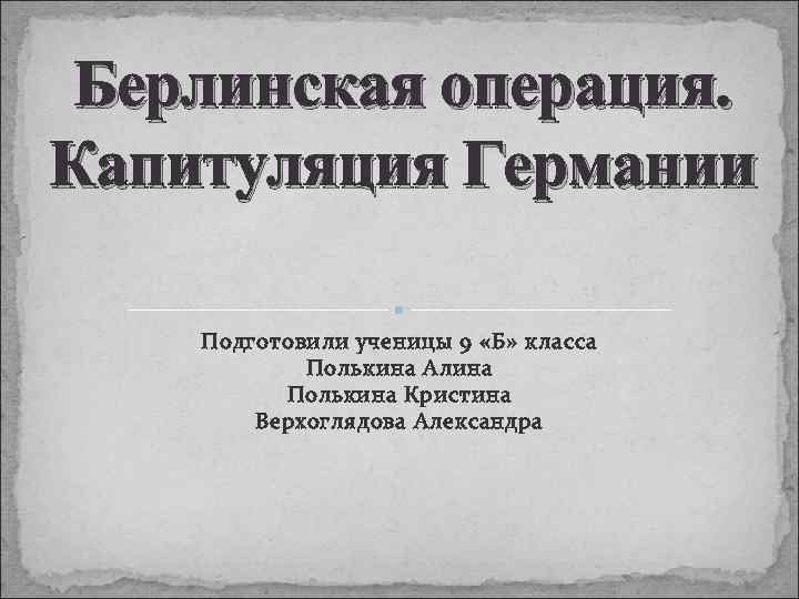 Берлинская операция. Капитуляция Германии Подготовили ученицы 9 «Б» класса Полькина Алина Полькина Кристина Верхоглядова