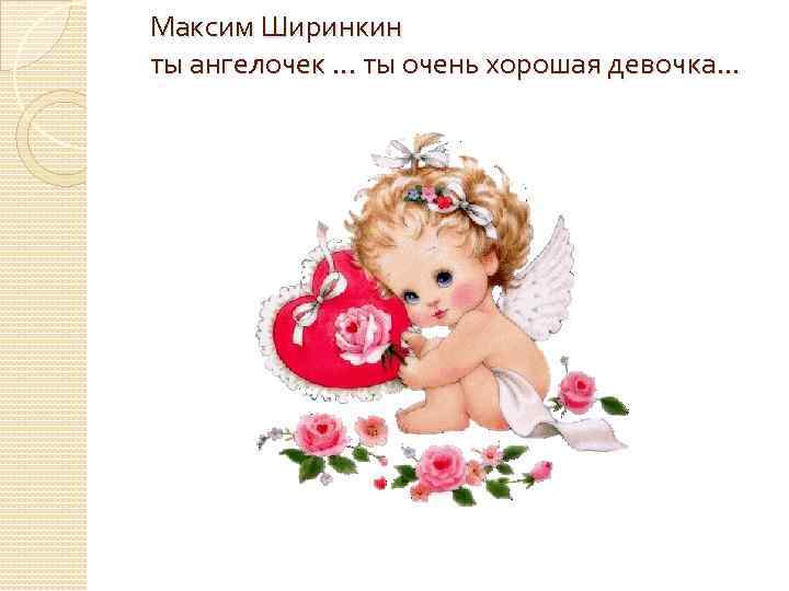 Максим Ширинкин ты ангелочек. . . ты очень хорошая девочка. . . 