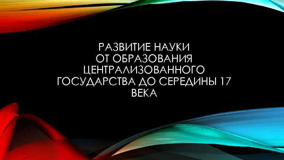 РАЗВИТИЕ НАУКИ ОТ ОБРАЗОВАНИЯ ЦЕНТРАЛИЗОВАННОГО ГОСУДАРСТВА ДО СЕРЕДИНЫ 17 ВЕКА 