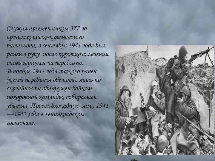 Служил пулеметчиком 377 -го артиллерийско-пулеметного батальона, в сентябре 1941 года был ранен в руку,