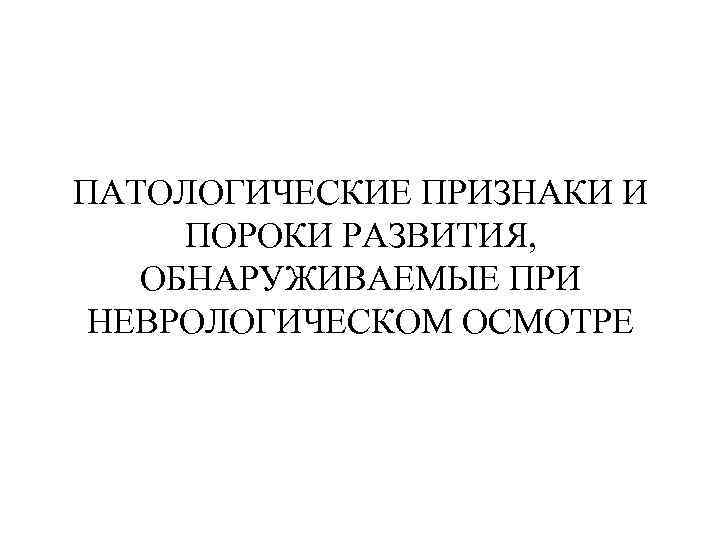 ПАТОЛОГИЧЕСКИЕ ПРИЗНАКИ И ПОРОКИ РАЗВИТИЯ, ОБНАРУЖИВАЕМЫЕ ПРИ НЕВРОЛОГИЧЕСКОМ ОСМОТРЕ 