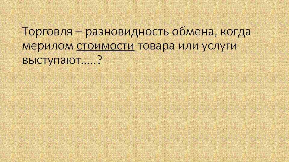 Торговля – разновидность обмена, когда мерилом стоимости товара или услуги выступают…. . ? 