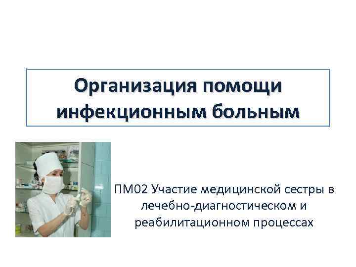 Организация помощи инфекционным больным ПМ 02 Участие медицинской сестры в лечебно-диагностическом и реабилитационном процессах