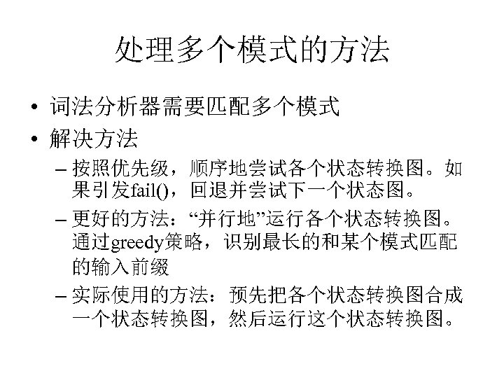 处理多个模式的方法 • 词法分析器需要匹配多个模式 • 解决方法 – 按照优先级，顺序地尝试各个状态转换图。如 果引发fail()，回退并尝试下一个状态图。 – 更好的方法：“并行地”运行各个状态转换图。 通过greedy策略，识别最长的和某个模式匹配 的输入前缀 – 实际使用的方法：预先把各个状态转换图合成