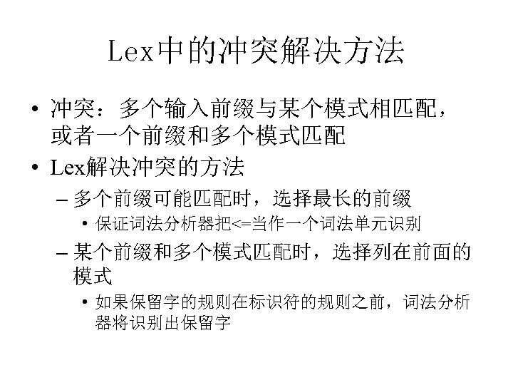 Lex中的冲突解决方法 • 冲突：多个输入前缀与某个模式相匹配， 或者一个前缀和多个模式匹配 • Lex解决冲突的方法 – 多个前缀可能匹配时，选择最长的前缀 • 保证词法分析器把<=当作一个词法单元识别 – 某个前缀和多个模式匹配时，选择列在前面的 模式 •