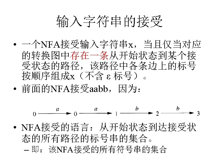 输入字符串的接受 • 一个NFA接受输入字符串x，当且仅当对应 的转换图中存在一条从开始状态到某个接 受状态的路径，该路径中各条边上的标号 按顺序组成x（不含 ε 标号）。 • 前面的NFA接受aabb，因为： • NFA接受的语言：从开始状态到达接受状 态的所有路径的标号串的集合。 –