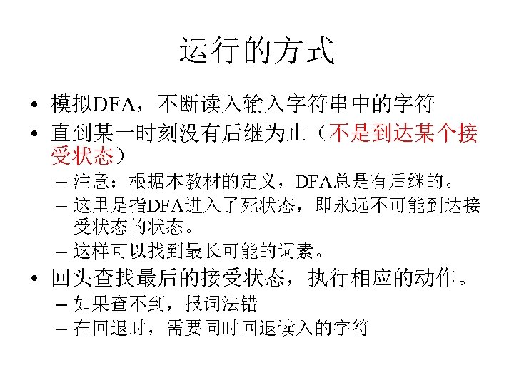 运行的方式 • 模拟DFA，不断读入输入字符串中的字符 • 直到某一时刻没有后继为止（不是到达某个接 受状态） – 注意：根据本教材的定义，DFA总是有后继的。 – 这里是指DFA进入了死状态，即永远不可能到达接 受状态的状态。 – 这样可以找到最长可能的词素。 •