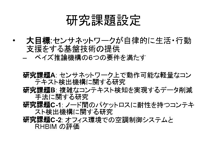 研究課題設定 • 大目標: センサネットワークが自律的に生活・行動 支援をする基盤技術の提供 – ベイズ推論機構の６つの要件を満たす 研究課題A: センサネットワーク上で動作可能な軽量なコン テキスト検出機構に関する研究 研究課題B: 複雑なコンテキスト検知を実現するデータ削減 手法に関する研究 研究課題C-1: