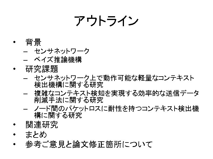 アウトライン • 背景 – センサネットワーク – ベイズ推論機構 • 研究課題 – センサネットワーク上で動作可能な軽量なコンテキスト 検出機構に関する研究 – 複雑なコンテキスト検知を実現する効率的な送信データ