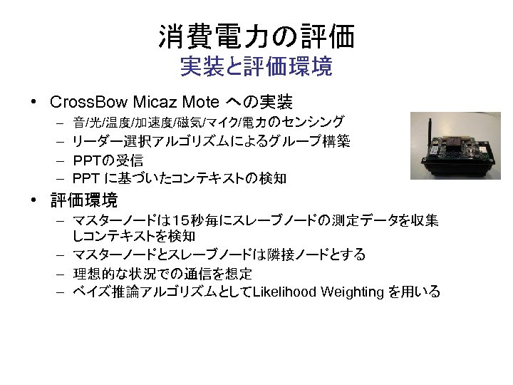 消費電力の評価 実装と評価環境 • Cross. Bow Micaz Mote への実装 – 音/光/温度/加速度/磁気/マイク/電力のセンシング – リーダー選択アルゴリズムによるグループ構築 – ＰＰＴの受信