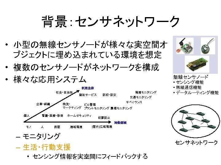 背景：センサネットワーク • 小型の無線センサノードが様々な実空間オ ブジェクトに埋め込まれている環境を想定 • 複数のセンサノードがネットワークを構成 • 様々な応用システム 利用主体 社会・自治体 防犯・防災 環境モニタリング • センシング機能