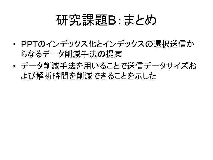 研究課題B：まとめ • ＰＰＴのインデックス化とインデックスの選択送信か らなるデータ削減手法の提案 • データ削減手法を用いることで送信データサイズお よび解析時間を削減できることを示した 