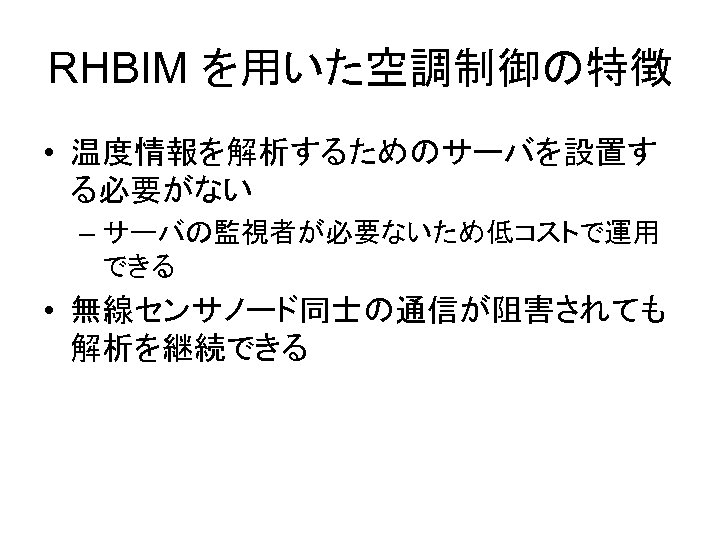 RHBIM を用いた空調制御の特徴 • 温度情報を解析するためのサーバを設置す る必要がない – サーバの監視者が必要ないため低コストで運用 できる • 無線センサノード同士の通信が阻害されても 解析を継続できる 