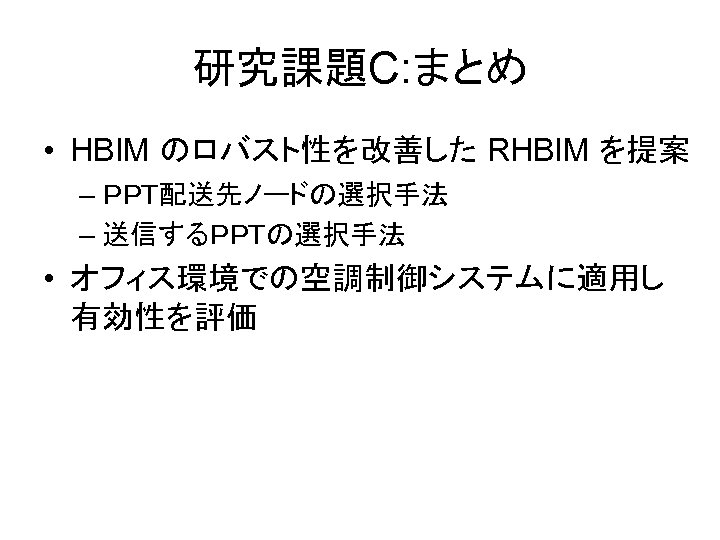 研究課題C: まとめ • HBIM のロバスト性を改善した RHBIM を提案 – ＰＰＴ配送先ノードの選択手法 – 送信するＰＰＴの選択手法 • オフィス環境での空調制御システムに適用し 有効性を評価