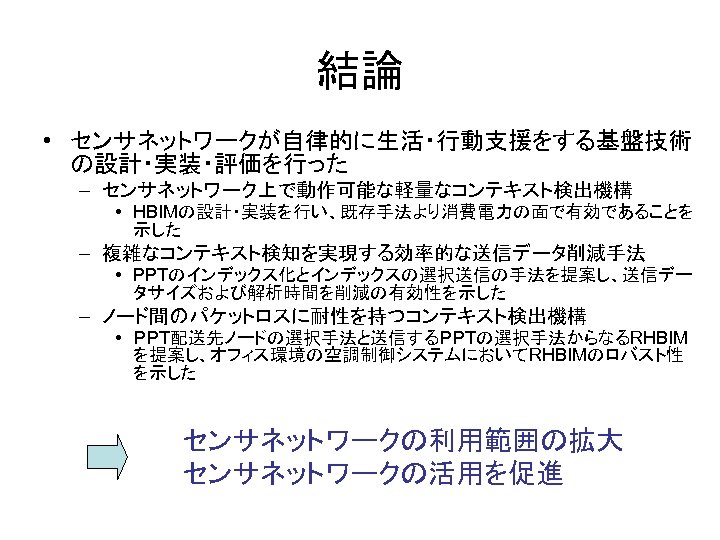 結論 • センサネットワークが自律的に生活・行動支援をする基盤技術 の設計・実装・評価を行った – センサネットワーク上で動作可能な軽量なコンテキスト検出機構 • HBIMの設計・実装を行い、既存手法より消費電力の面で有効であることを 示した – 複雑なコンテキスト検知を実現する効率的な送信データ削減手法 • PPTのインデックス化とインデックスの選択送信の手法を提案し、送信デー タサイズおよび解析時間を削減の有効性を示した