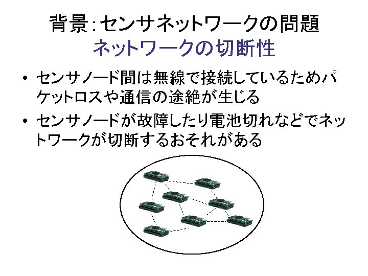 背景：センサネットワークの問題 ネットワークの切断性 • センサノード間は無線で接続しているためパ ケットロスや通信の途絶が生じる • センサノードが故障したり電池切れなどでネッ トワークが切断するおそれがある 