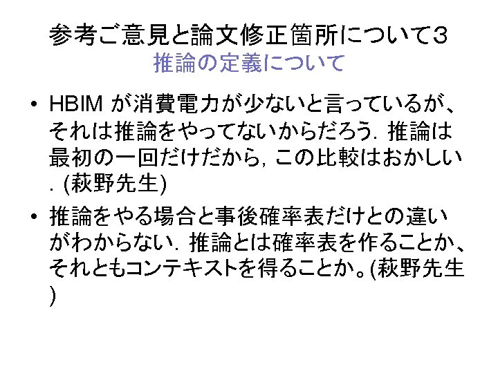 参考ご意見と論文修正箇所について３ 推論の定義について • HBIM が消費電力が少ないと言っているが、 それは推論をやってないからだろう．推論は 最初の一回だけだから，この比較はおかしい ．(萩野先生) • 推論をやる場合と事後確率表だけとの違い がわからない．推論とは確率表を作ることか、 それともコンテキストを得ることか。(萩野先生 ) 