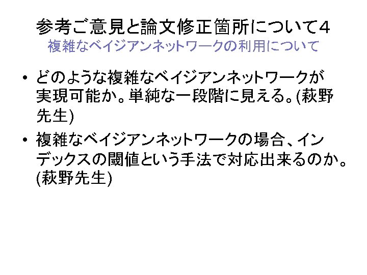 参考ご意見と論文修正箇所について４ 複雑なベイジアンネットワークの利用について • どのような複雑なベイジアンネットワークが 実現可能か。単純な一段階に見える。(萩野 先生) • 複雑なベイジアンネットワークの場合、イン デックスの閾値という手法で対応出来るのか。 (萩野先生) 